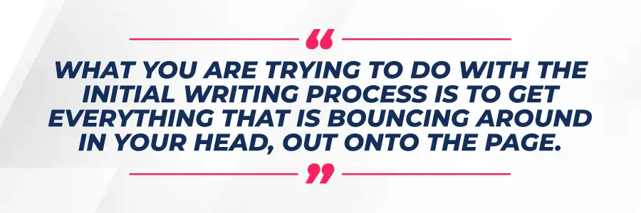 What you are trying to do with the initial writing process is to get everything that is bouncing around in your head, out onto the page. 