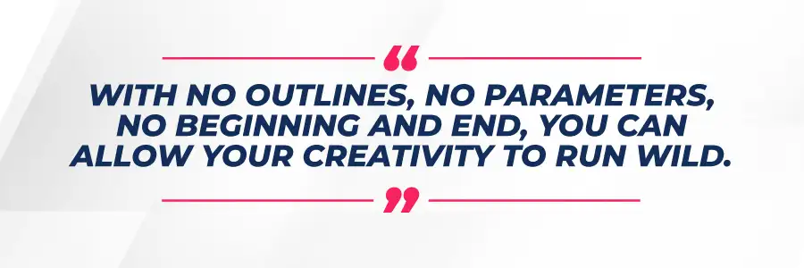 With no outlines, no parameters, no beginning and end, you can allow your creativity to run wild. 